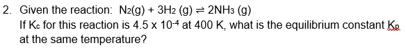 2. Given the reaction: N2(g) + 3H2 (g) = 2NH3 (g)
If Kc for this reaction is 4.5 x 10-4 at 400 K, what is the equilibrium constant KR
at the same temperature?

