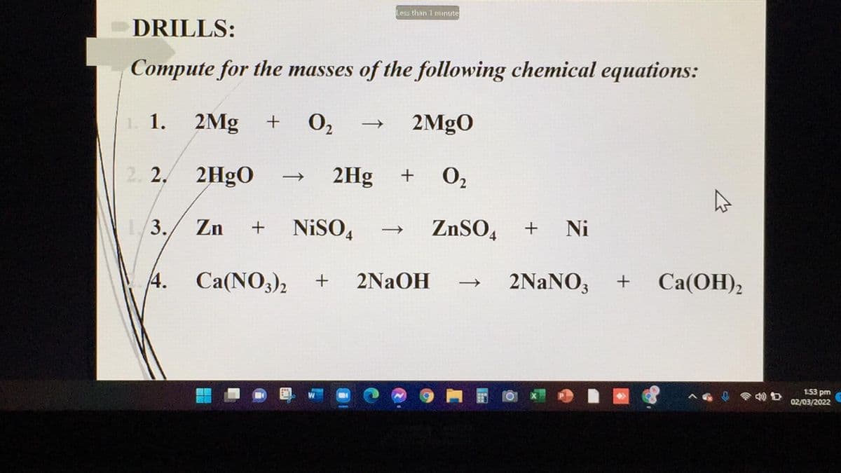 Less than 1 mnute
DRILLS:
Compute for the masses of the following chemical equations:
1. 1. 2Mg
+ 0,
O2
2MgO
2. 2. 2H9O
2Hg
O2
+
1/3./ Zn
NiSO,
ZNSO,
Ni
+
4. Ca(NO3)2
2NAOH
2NANO,
Ca(OH),
+
1.53 pm
02/03/2022
