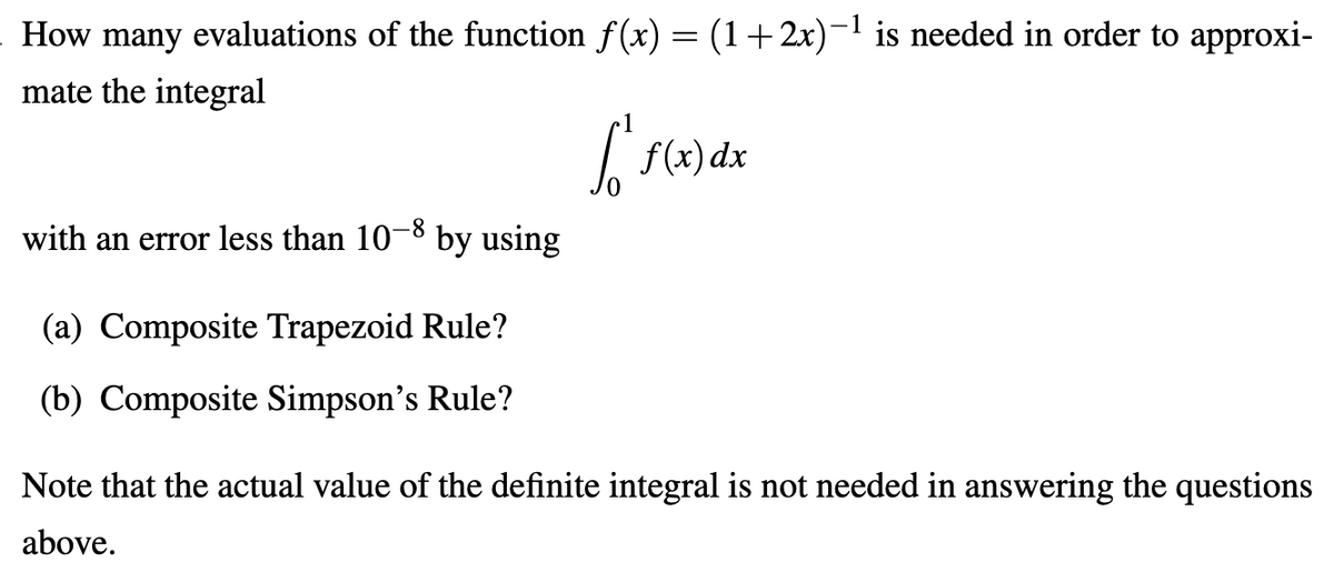 How many evaluations of the function f(x) = (1+2x)-1 is needed in order to approxi-
mate the integral
| f(x) dx
with an error less than 10-8 by using
(a) Composite Trapezoid Rule?
(b) Composite Simpson's Rule?
Note that the actual value of the definite integral is not needed in answering the questions
above.
