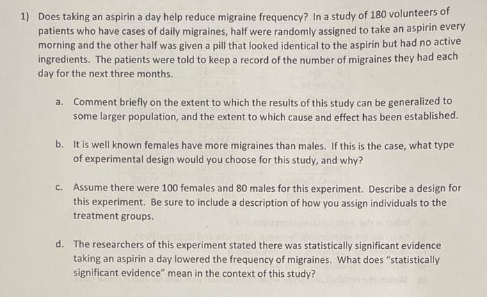 1) Does taking an aspirin a day help reduce migraine frequency? In a study of 180 volunteers of
patients who have cases of daily migraines, half were randomly assigned to take an aspirin every
morning and the other half was given a pill that looked identical to the aspirin but had no active
ingredients. The patients were told to keep a record of the number of migraines they had each
day for the next three months.
a. Comment briefly on the extent to which the results of this study can be generalized to
some larger population, and the extent to which cause and effect has been established.
b. It is well known females have more migraines than males. If this is the case, what type
of experimental design would you choose for this study, and why?
c. Assume there were 100 females and 80 males for this experiment. Describe a design for
this experiment. Be sure to include a description of how you assign individuals to the
treatment groups.
d. The researchers of this experiment stated there was statistically significant evidence
taking an aspirin a day lowered the frequency of migraines. What does "statistically
significant evidence" mean in the context of this study?
