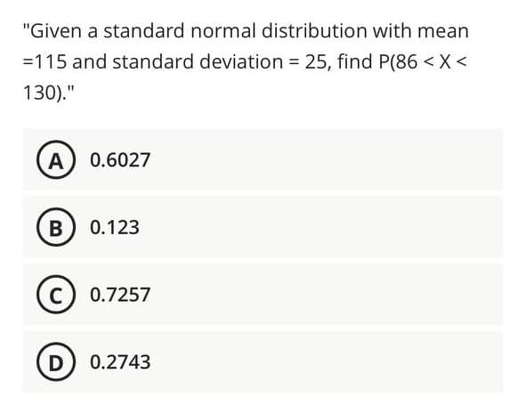 "Given a standard normal distribution with mean
=115 and standard deviation = 25, find P(86 < X<
130)."
A 0.6027
B 0.123
C) 0.7257
D 0.2743
