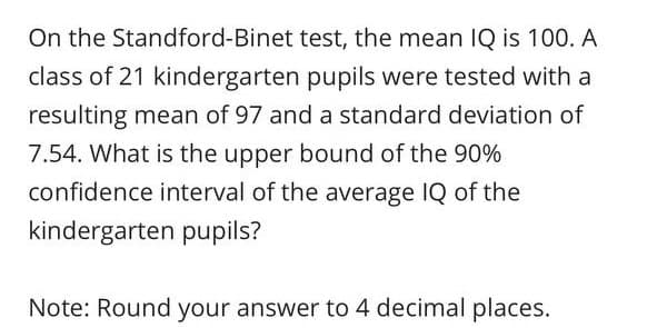 On the Standford-Binet test, the mean IQ is 100. A
class of 21 kindergarten pupils were tested with a
resulting mean of 97 and a standard deviation of
7.54. What is the upper bound of the 90%
confidence interval of the average IQ of the
kindergarten pupils?
Note: Round your answer to 4 decimal places.
