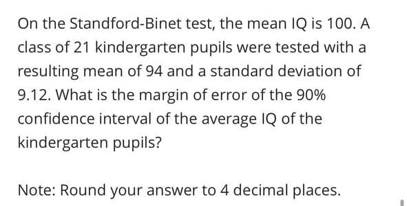 On the Standford-Binet test, the mean IQ is 100. A
class of 21 kindergarten pupils were tested with a
resulting mean of 94 and a standard deviation of
9.12. What is the margin of error of the 90%
confidence interval of the average IQ of the
kindergarten pupils?
Note: Round your answer to 4 decimal places.

