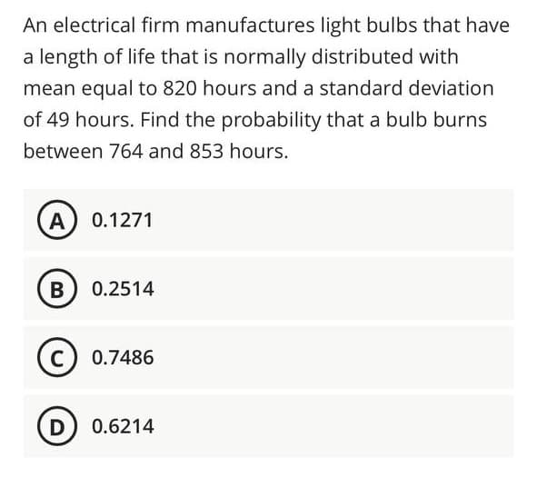 An electrical firm manufactures light bulbs that have
a length of life that is normally distributed with
mean equal to 820 hours and a standard deviation
of 49 hours. Find the probability that a bulb burns
between 764 and 853 hours.
A) 0.1271
B
0.2514
C
0.7486
D) 0.6214
