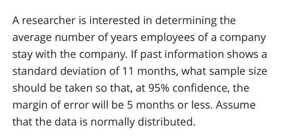 A researcher is interested in determining the
average number of years employees of a company
stay with the company. If past information shows a
standard deviation of 11 months, what sample size
should be taken so that, at 95% confidence, the
margin of error will be 5 months or less. Assume
that the data is normally distributed.
