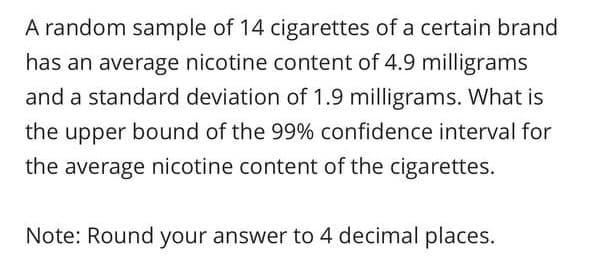 A random sample of 14 cigarettes of a certain brand
has an average nicotine content of 4.9 milligrams
and a standard deviation of 1.9 milligrams. What is
the upper bound of the 99% confidence interval for
the average nicotine content of the cigarettes.
Note: Round your answer to 4 decimal places.
