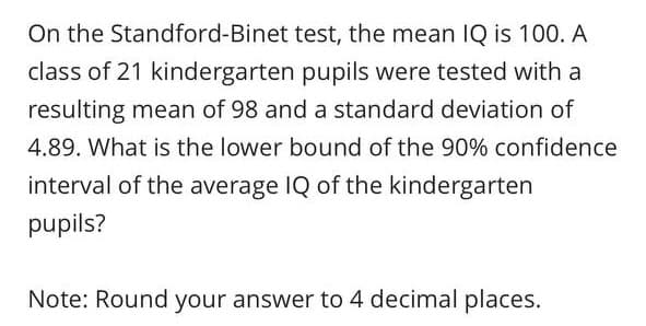On the Standford-Binet test, the mean IQ is 100. A
class of 21 kindergarten pupils were tested with a
resulting mean of 98 and a standard deviation of
4.89. What is the lower bound of the 90% confidence
interval of the average IQ of the kindergarten
pupils?
Note: Round your answer to 4 decimal places.
