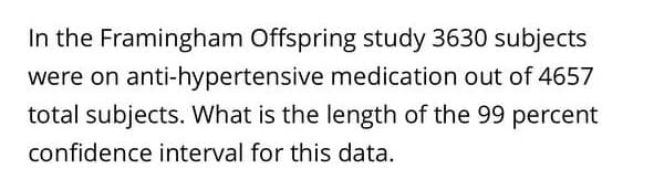 In the Framingham Offspring study 3630 subjects
were on anti-hypertensive medication out of 4657
total subjects. What is the length of the 99 percent
confidence interval for this data.
