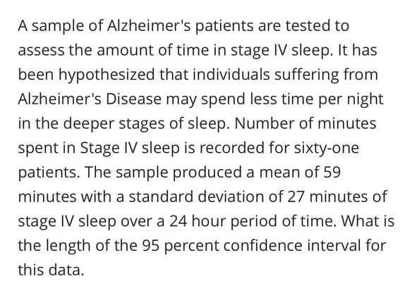 A sample of Alzheimer's patients are tested to
assess the amount of time in stage IV sleep. It has
been hypothesized that individuals suffering from
Alzheimer's Disease may spend less time per night
in the deeper stages of sleep. Number of minutes
spent in Stage IV sleep is recorded for sixty-one
patients. The sample produced a mean of 59
minutes with a standard deviation of 27 minutes of
stage IV sleep over a 24 hour period of time. What is
the length of the 95 percent confidence interval for
this data.
