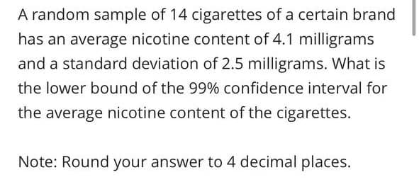 A random sample of 14 cigarettes of a certain brand
has an average nicotine content of 4.1 milligrams
and a standard deviation of 2.5 milligrams. What is
the lower bound of the 99% confidence interval for
the average nicotine content of the cigarettes.
Note: Round your answer to 4 decimal places.
