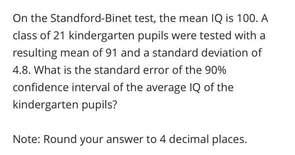 On the Standford-Binet test, the mean IQ is 100. A
class of 21 kindergarten pupils were tested with a
resulting mean of 91 and a standard deviation of
4.8. What is the standard error of the 90%
confidence interval of the average IQ of the
kindergarten pupils?
Note: Round your answer to 4 decimal places.
