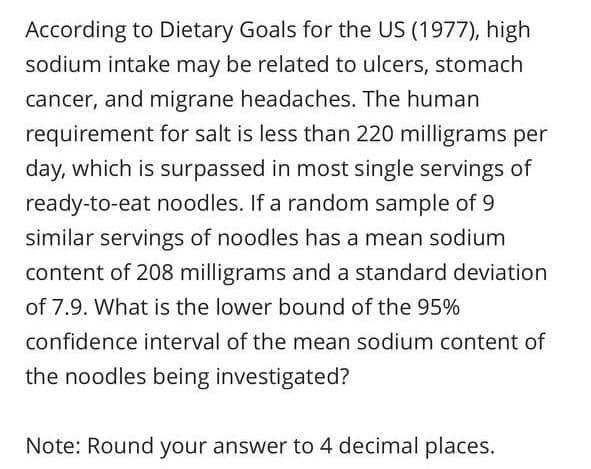According to Dietary Goals for the US (1977), high
sodium intake may be related to ulcers, stomach
cancer, and migrane headaches. The human
requirement for salt is less than 220 milligrams per
day, which is surpassed in most single servings of
ready-to-eat noodles. If a random sample of 9
similar servings of noodles has a mean sodium
content of 208 milligrams and a standard deviation
of 7.9. What is the lower bound of the 95%
confidence interval of the mean sodium content of
the noodles being investigated?
Note: Round your answer to 4 decimal places.
