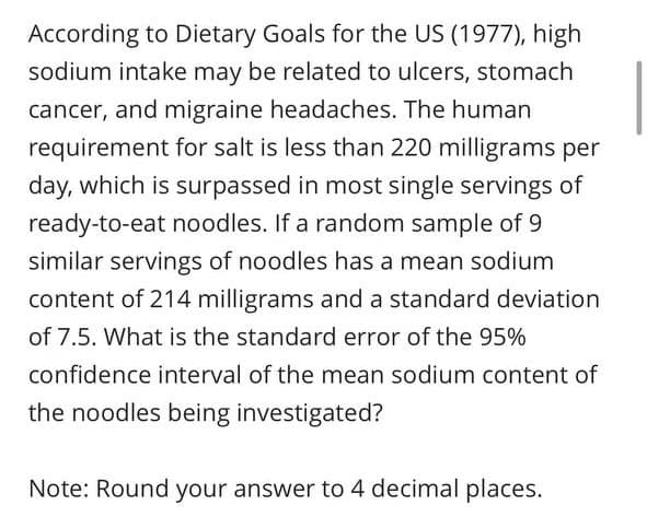 According to Dietary Goals for the US (1977), high
sodium intake may be related to ulcers, stomach
cancer, and migraine headaches. The human
requirement for salt is less than 220 milligrams per
day, which is surpassed in most single servings of
ready-to-eat noodles. If a random sample of 9
similar servings of noodles has a mean sodium
content of 214 milligrams and a standard deviation
of 7.5. What is the standard error of the 95%
confidence interval of the mean sodium content of
the noodles being investigated?
Note: Round your answer to 4 decimal places.
