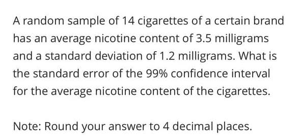 A random sample of 14 cigarettes of a certain brand
has an average nicotine content of 3.5 milligrams
and a standard deviation of 1.2 milligrams. What is
the standard error of the 99% confidence interval
for the average nicotine content of the cigarettes.
Note: Round your answer to 4 decimal places.
