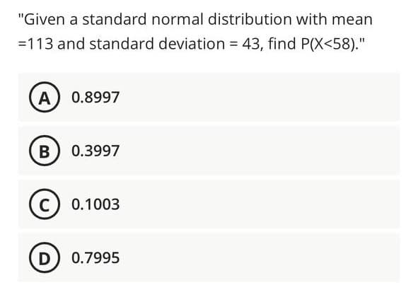 "Given a standard normal distribution with mean
=113 and standard deviation = 43, find P(X<58)."
%3D
A) 0.8997
B 0.3997
C) 0.1003
D) 0.7995

