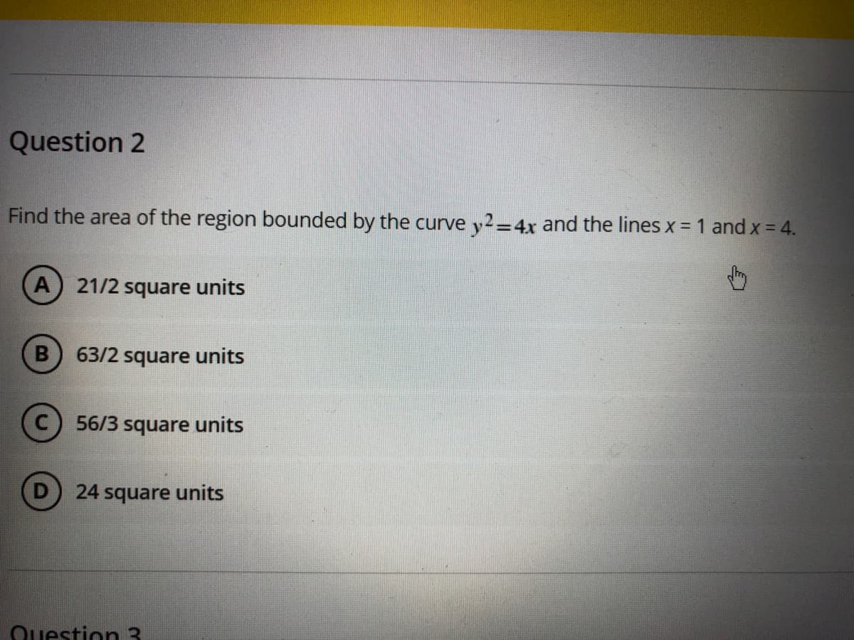 Question 2
Find the area of the region bounded by the curve y2=4x and the lines x = 1 and x = 4.
%3D
(A
21/2 square units
63/2 square units
56/3 square units
24 square units
Question 3

