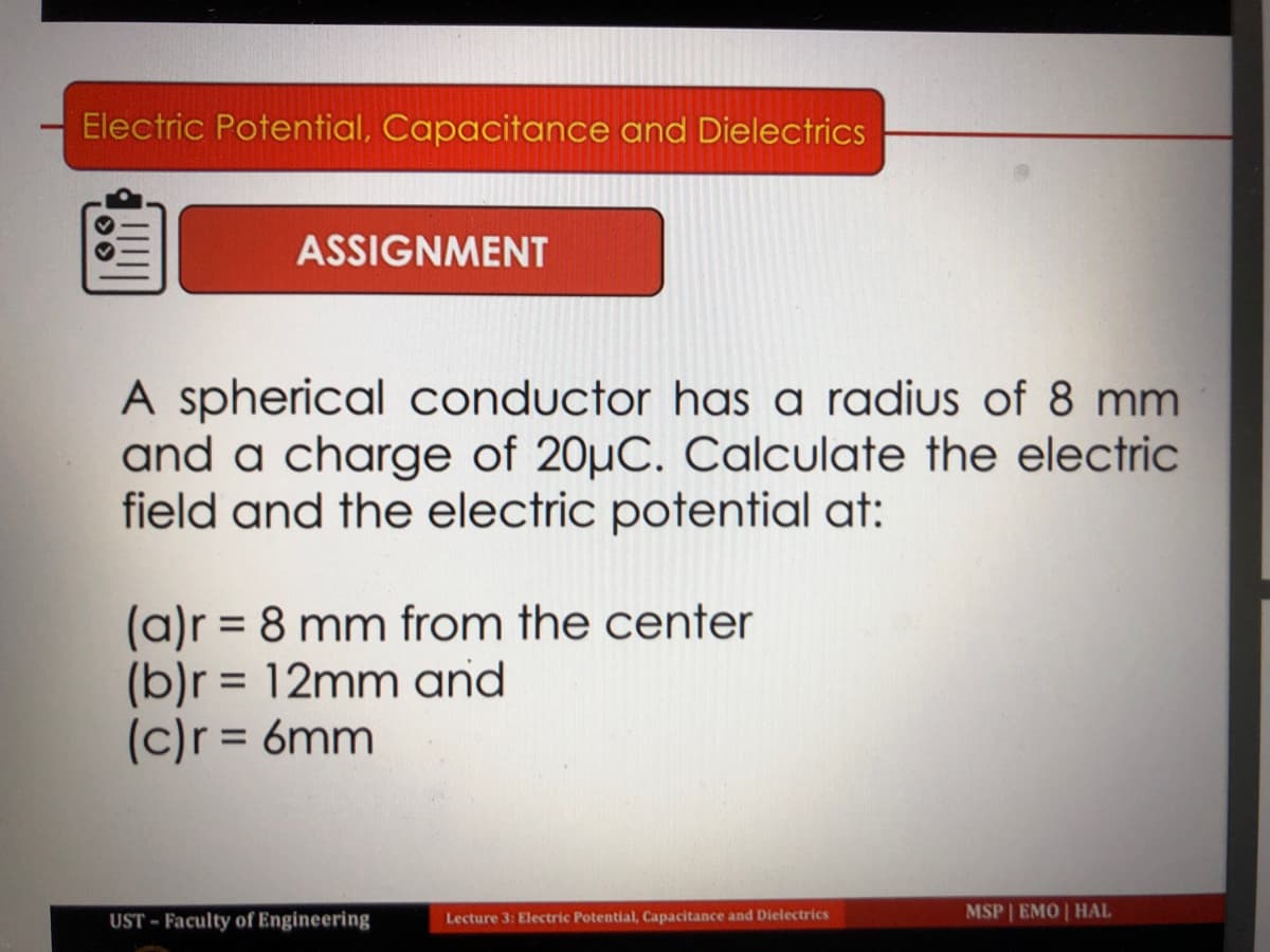 Electric Potential, Capacitance and Dielectrics
ASSIGNMENT
A spherical conductor has a radius of 8 mm
and a charge of 20µC. Calculate the electric
field and the electric potential at:
(a)r = 8 mm from the center
(b)r = 12mm and
(c)r = 6mm
UST - Faculty of Engineering
Lecture 3: Electric Potential, Capacitance and Dielectrics
MSP | EMO | HAL
