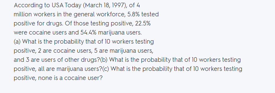 According to USA Today (March 18, 1997), of 4
million workers in the general workforce, 5.8% tested
positive for drugs. Of those testing positive, 22.5%
were cocaine users and 54.4% marijuana users.
(a) What is the probability that of 10 workers testing
positive, 2 are cocaine users, 5 are marijuana users,
and 3 are users of other drugs?(b) What is the probability that of 10 workers testing
positive, all are marijuana users?(c) What is the probability that of 10 workers testing
positive, none is a cocaine user?

