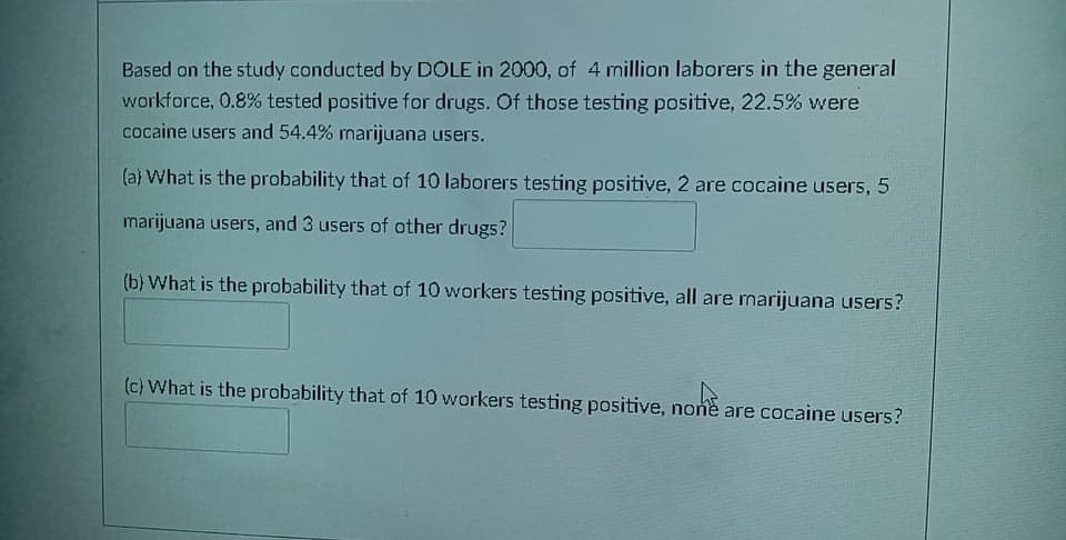 Based on the study conducted by DOLE in 2000, of 4 million laborers in the general
workforce, 0.8% tested positive for drugs. Of those testing positive, 22.5% were
cocaine users and 54.4% marijuana users.
(a) What is the probability that of 10 laborers testing positive, 2 are cocaine users, 5
marijuana users, and 3 users of other drugs?
(b) What is the probability that of 10 workers testing positive, all are marijuana users?
(c) What is the probability that of 10 workers testing positive, none are cocaine users?
