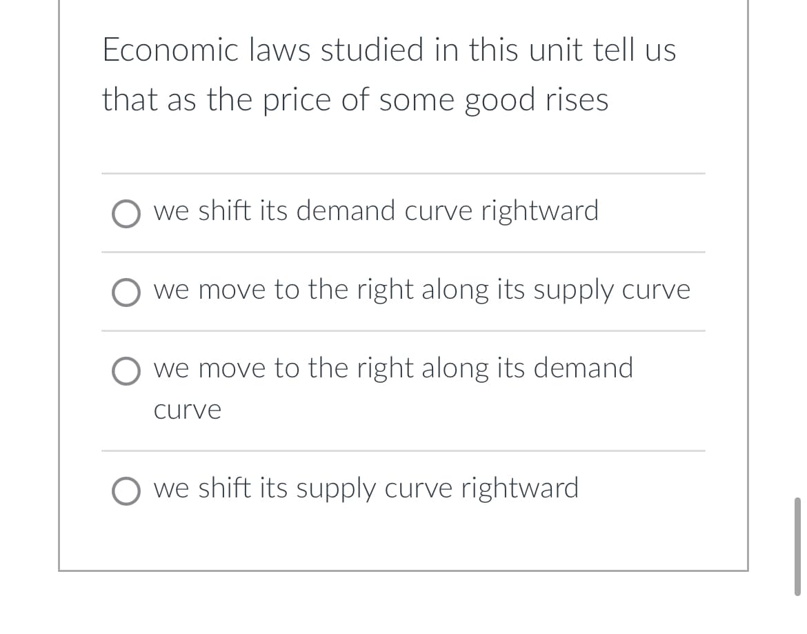 Economic laws studied in this unit tell us
that as the price of some good rises
O we shift its demand curve rightward
O we move to the right along its supply curve
we move to the right along its demand
curve
O we shift its supply curve rightward