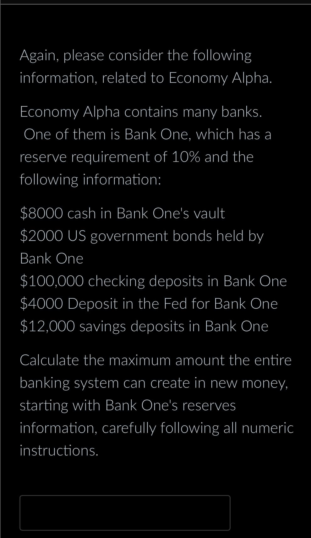 Again, please consider the following
information, related to Economy Alpha.
Economy Alpha contains many banks.
One of them is Bank One, which has a
reserve requirement of 10% and the
following information:
$8000 cash in Bank One's vault
$2000 US government bonds held by
Bank One
$100,000 checking deposits in Bank One
$4000 Deposit in the Fed for Bank One
$12,000 savings deposits in Bank One
Calculate the maximum amount the entire
banking system can create in new money,
starting with Bank One's reserves
information, carefully following all numeric
instructions.