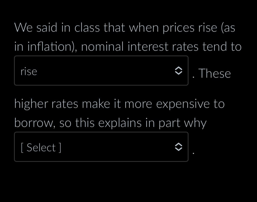 We said in class that when prices rise (as
in inflation), nominal interest rates tend to
These
rise
higher rates make it more expensive to
borrow, so this explains in part why
[ Select]