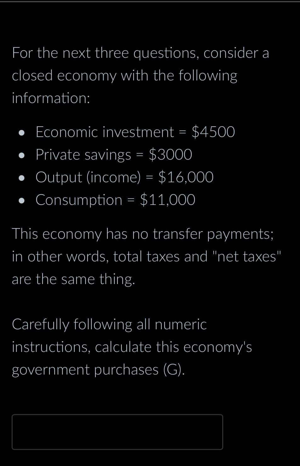 For the next three questions, consider a
closed economy with the following
information:
Economic investment = $4500
• Private savings = $3000
Output (income) = $16,000
• Consumption = $11,000
This economy has no transfer payments;
in other words, total taxes and "net taxes"
are the same thing.
Carefully following all numeric
instructions, calculate this economy's
government purchases (G).