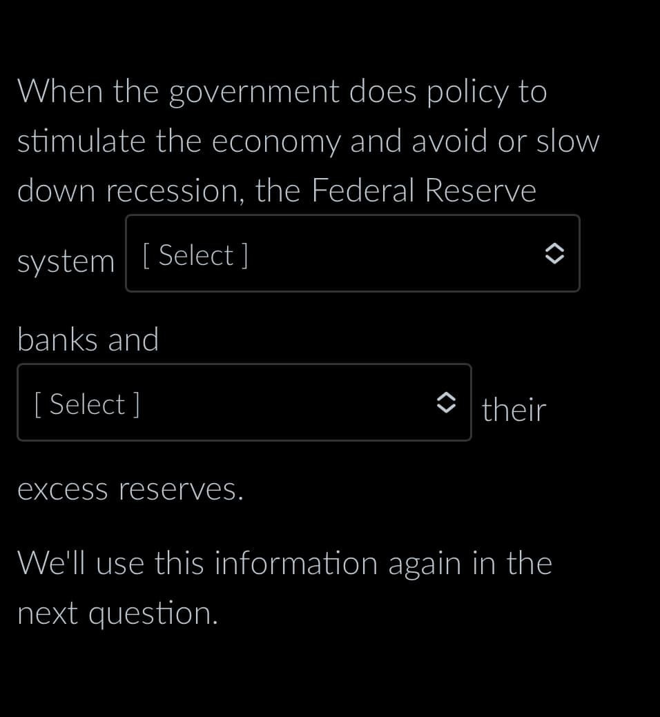 When the government does policy to
stimulate the economy and avoid or slow
down recession, the Federal Reserve
system [Select ]
banks and
[Select]
excess reserves.
their
We'll use this information again in the
next question.