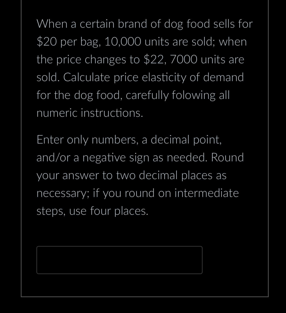 When a certain brand of dog food sells for
$20 per bag, 10,000 units are sold; when
the price changes to $22, 7000 units are
sold. Calculate price elasticity of demand
for the dog food, carefully folowing all
numeric instructions.
Enter only numbers, a decimal point,
and/or a negative sign as needed. Round
your answer to two decimal places as
necessary; if you round on intermediate
steps, use four places.