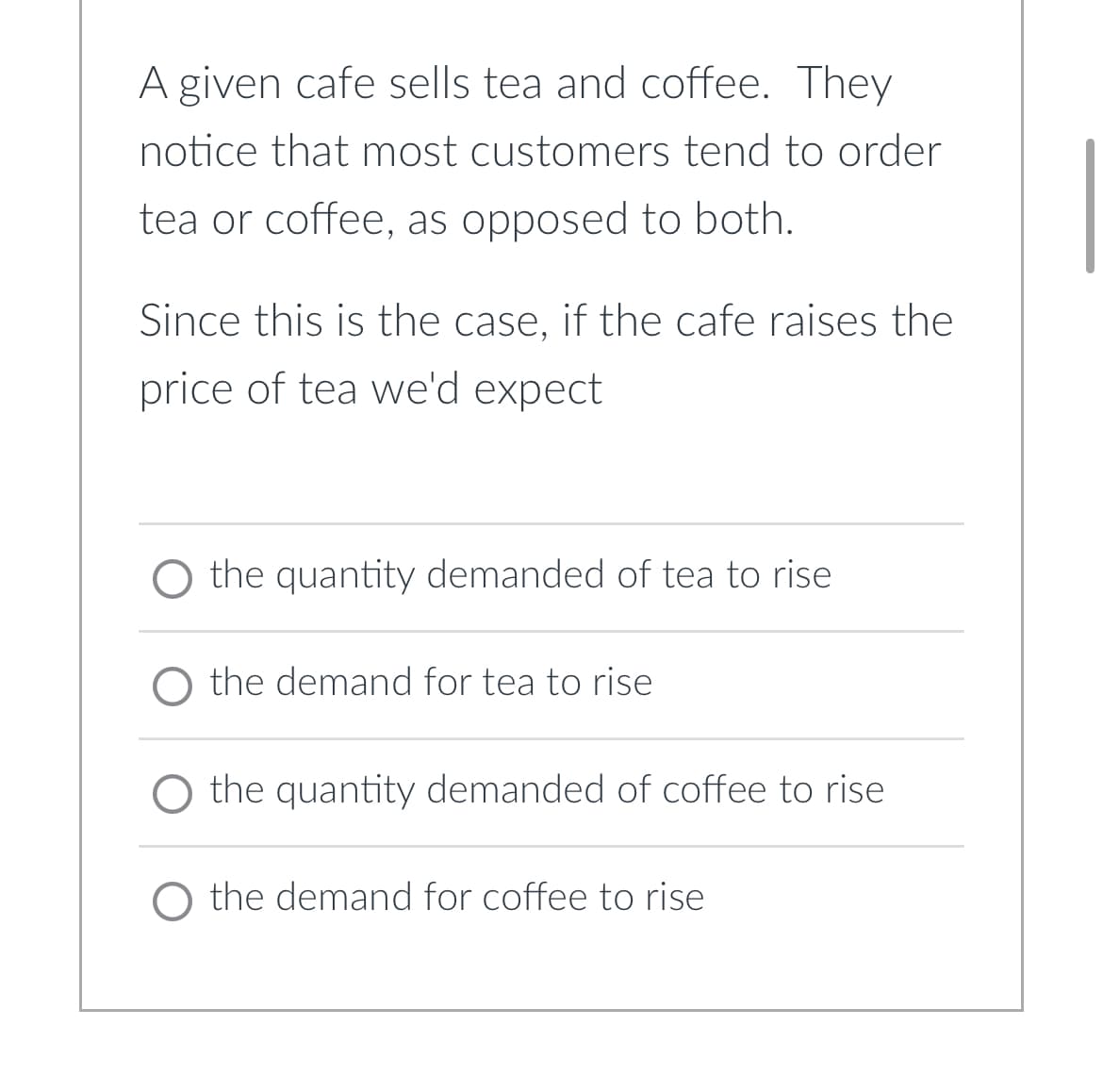 A given cafe sells tea and coffee. They
notice that most customers tend to order
tea or coffee, as opposed to both.
Since this is the case, if the cafe raises the
price of tea we'd expect
O the quantity demanded of tea to rise
O the demand for tea to rise
O the quantity demanded of coffee to rise
O the demand for coffee to rise