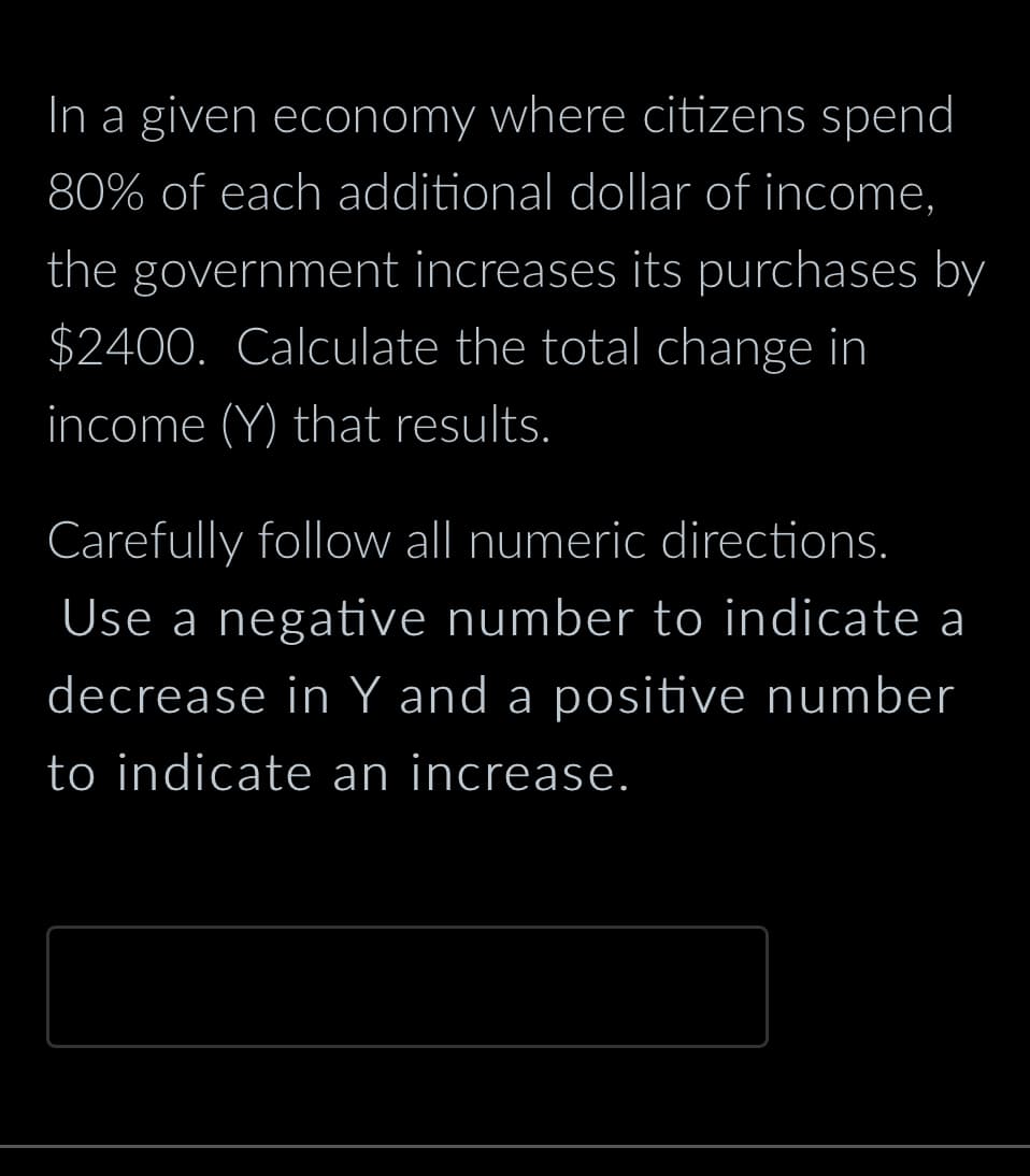 In a given economy where citizens spend
80% of each additional dollar of income,
the government increases its purchases by
$2400. Calculate the total change in
income (Y) that results.
Carefully follow all numeric directions.
Use a negative number to indicate a
decrease in Y and a positive number
to indicate an increase.