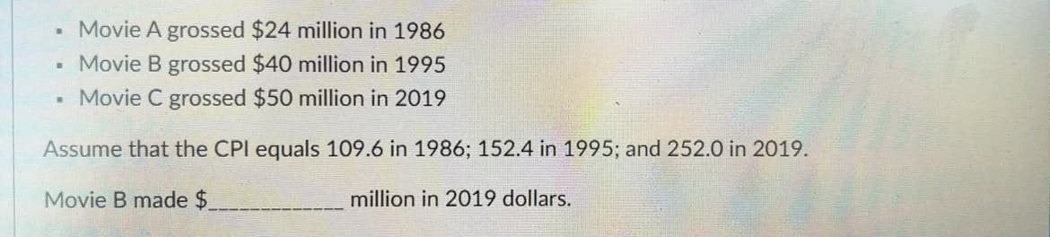 ▪ Movie A grossed $24 million in 1986
▪ Movie B grossed $40 million in 1995
Movie C grossed $50 million in 2019
Assume that the CPI equals 109.6 in 1986; 152.4 in 1995; and 252.0 in 2019.
Movie B made $
million in 2019 dollars.
.