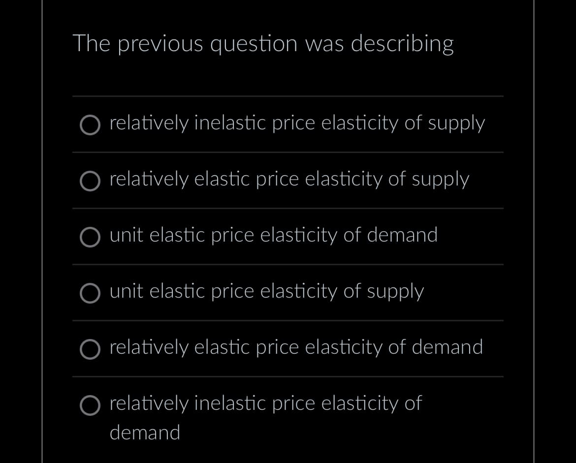 The previous question was describing
O relatively inelastic price elasticity of supply
relatively elastic price elasticity of supply
unit elastic price elasticity of demand
O unit elastic price elasticity of supply
O relatively elastic price elasticity of demand
O relatively inelastic price elasticity of
demand