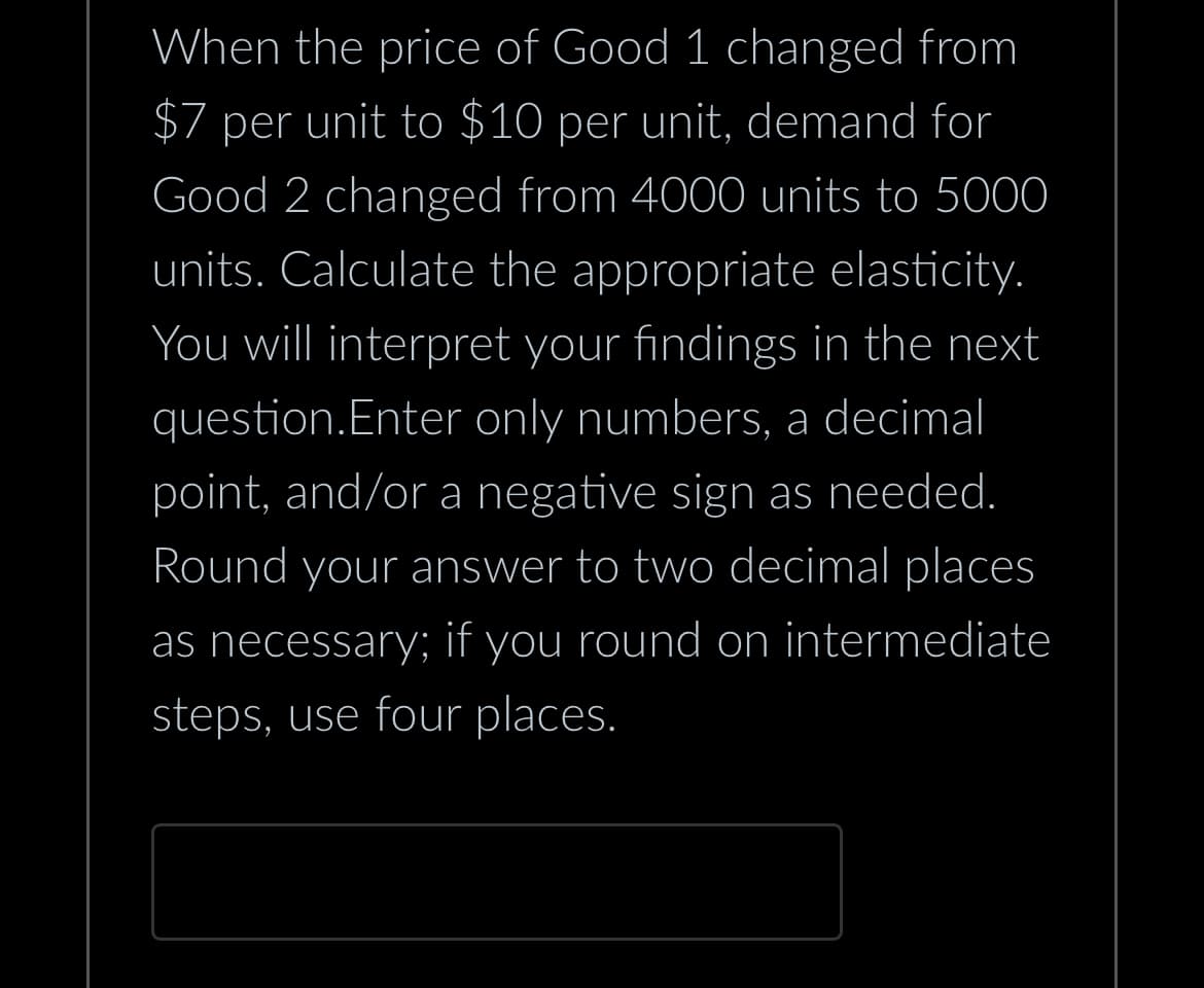 When the price of Good 1 changed from
$7 per unit to $10 per unit, demand for
Good 2 changed from 4000 units to 5000
units. Calculate the appropriate elasticity.
You will interpret your findings in the next
question.Enter only numbers, a decimal
point, and/or a negative sign as needed.
Round your answer to two decimal places
as necessary; if you round on intermediate
steps, use four places.