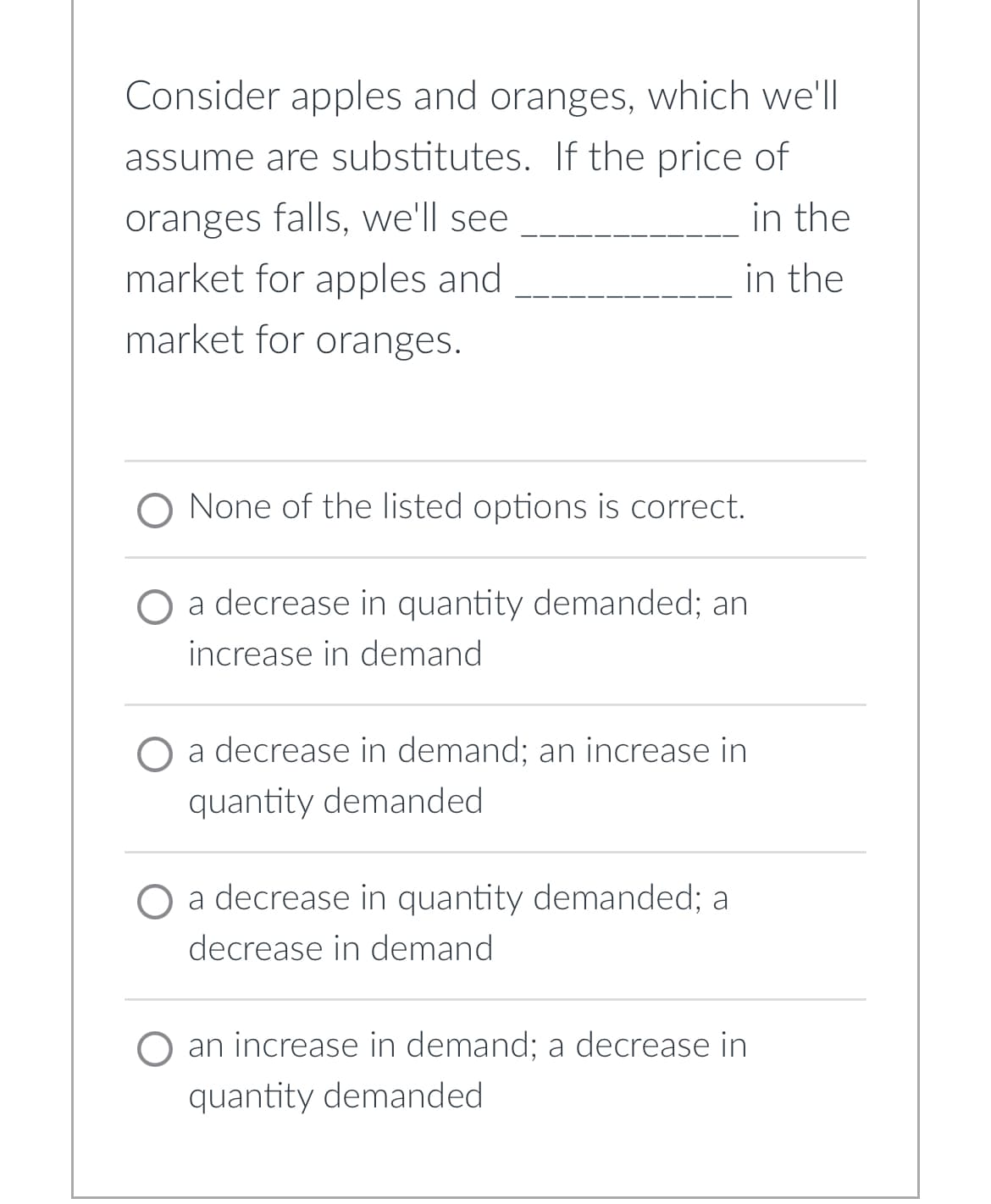 Consider apples and oranges, which we'll
assume are substitutes. If the price of
oranges falls, we'll see
in the
market for apples and
in the
market for oranges.
None of the listed options is correct.
O a decrease in quantity demanded; an
increase in demand
a decrease in demand; an increase in
quantity demanded
a decrease in quantity demanded; a
decrease in demand
an increase in demand; a decrease in
quantity demanded.