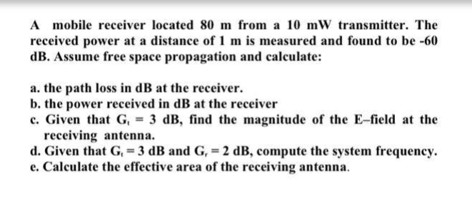 A mobile receiver located 80 m from a 10 mW transmitter. The
received power at a distance of 1 m is measured and found to be -60
dB. Assume free space propagation and calculate:
a. the path loss in dB at the receiver.
b. the power received in dB at the receiver
c. Given that G, = 3 dB, find the magnitude of the E-field at the
%3!
receiving antenna.
d. Given that G, = 3 dB and G, = 2 dB, compute the system frequency.
e. Calculate the effective area of the receiving antenna.
