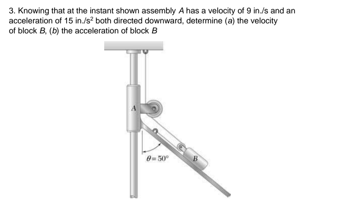 3. Knowing that at the instant shown assembly A has a velocity of 9 in./s and an
acceleration of 15 in./s? both directed downward, determine (a) the velocity
of block B, (b) the acceleration of block B
0=50°
