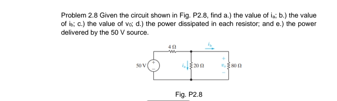 Problem 2.8 Given the circuit shown in Fig. P2.8, find a.) the value of ia; b.) the value
of ib; c.) the value of vo; d.) the power dissipated in each resistor; and e.) the power
delivered by the 50 V source.
i.20 n
v. 80 N
50 V
Fig. P2.8

