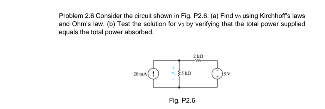 Problem 2.6 Consider the circuit shown in Fig. P2.6. (a) Find vo using Kirchhoff's laws
and Ohm's law. (b) Test the solution for vo by verifying that the total power supplied
equals the total power absorbed.
2 kN
20 mA(
V. $5 kN
5V
Fig. P2.6
