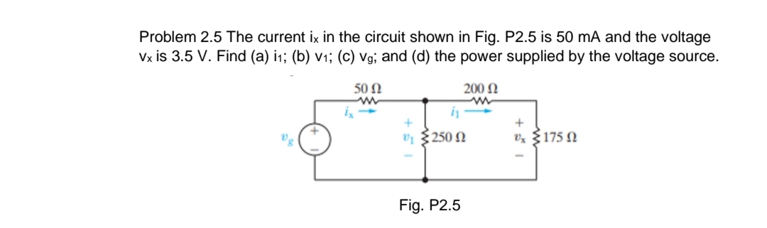 Problem 2.5 The current ix in the circuit shown in Fig. P2.5 is 50 mA and the voltage
Vx is 3.5 V. Find (a) i1; (b) v1; (c) Vg; and (d) the power supplied by the voltage source.
50 N
200 N
+
vị {250 N
Vz §175 N
Fig. P2.5
