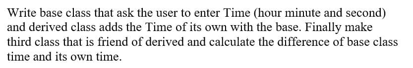 Write base class that ask the user to enter Time (hour minute and second)
and derived class adds the Time of its own with the base. Finally make
third class that is friend of derived and calculate the difference of base class
time and its own time.
