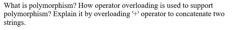 What is polymorphism? How operator overloading is used to support
polymorphism? Explain it by overloading '+' operator to concatenate two
strings.
