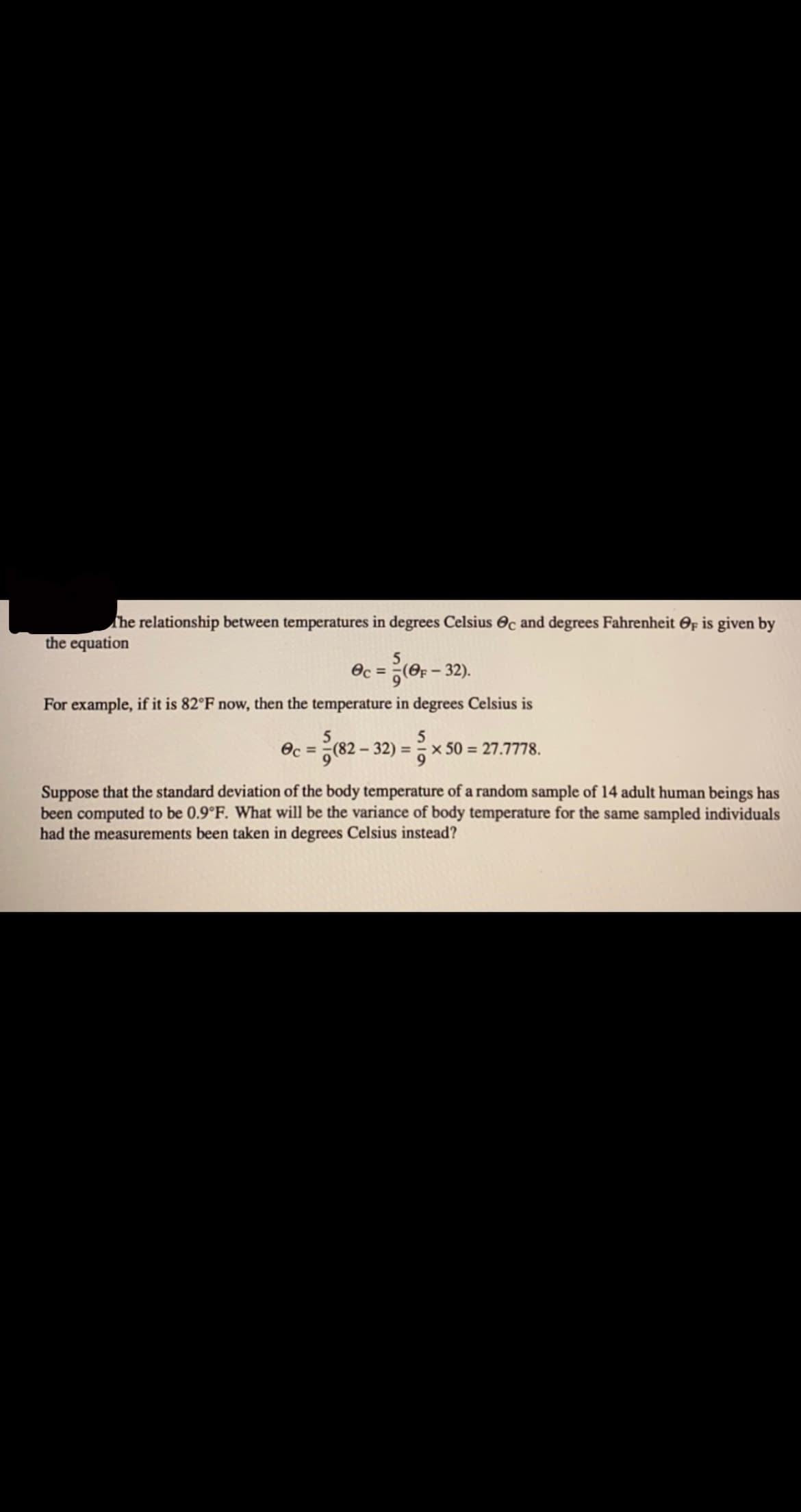 The relationship between temperatures in degrees Celsius Oc and degrees Fahrenheit Op is given by
the equation
Oc =
(e - 32).
For example, if it is 82°F now, then the temperature in degrees Celsius is
Oc = (82 – 32) =x 50 = 27.7778.
5
%3D
Suppose that the standard deviation of the body temperature of a random sample of 14 adult human beings has
been computed to be 0.9°F. What will be the variance of body temperature for the same sampled individuals
had the measurements been taken in degrees Celsius instead?
