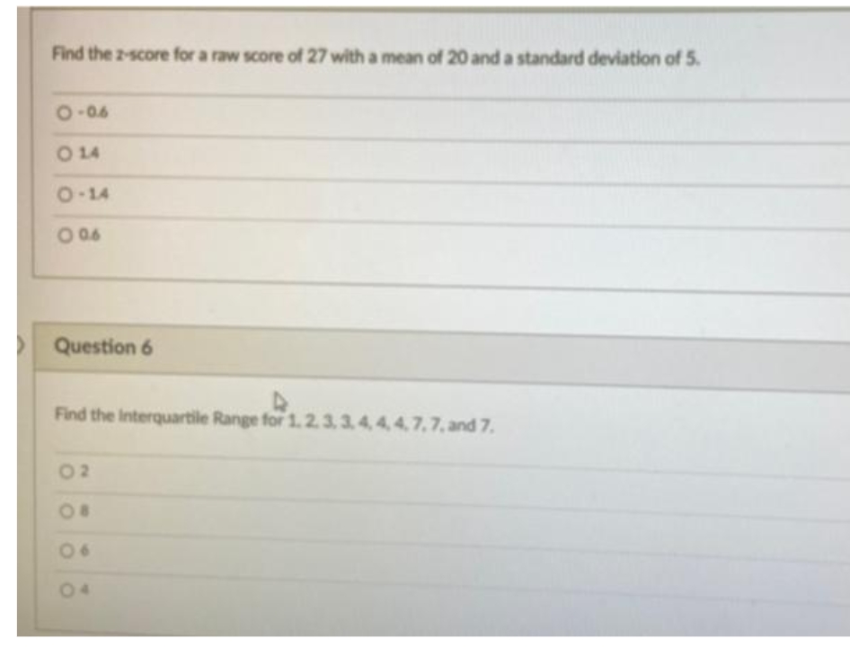 Find the 2-score for a raw score of 27 with a mean of 20 and a standard deviation of 5.
O-06
O 14
8-14
Question 6
Find the Interquartile Range for 1.2
4, 4,4,7,7, and 7.
02
O8
06
04
