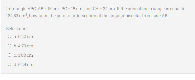 In triangle ABC, AB = 15 cm., BC = 18 cm. and CA = 24 cm. If the area of the triangle is equal to
134.83 cm?, how far is the point of intersection of the angular bisector from side AB.
Select one:
O a. 6.22 cm
O b. 4.73 cm
O c. 3.88 cm
O d. 5.24 cm
