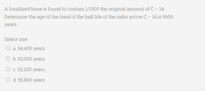 A fossilized bone is found to contain 1/1000 the original amount of C – 14.
Determine the age of the fossil if the half life of the radio active C - 14 is 5600
years.
Select one:
O a. 54,400 years
O b. 50,000 years
О с. 52,200 years
O d. 55,800 years
