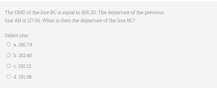 The DMD of the line BC is equal to 426.20. The departure of the previous
line AB is 117.56. What is then the departure of the line BC?
Select one:
O a. 186.74
O b. 182.45
O c. 192.12
O d. 191.08
