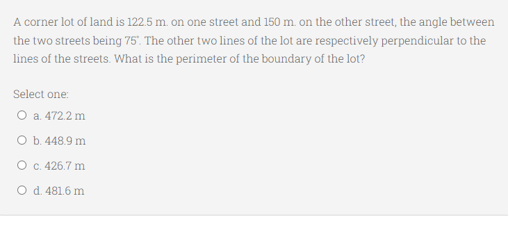 A corner lot of land is 122.5 m. on one street and 150 m. on the other street, the angle between
the two streets being 75". The other two lines of the lot are respectively perpendicular to the
lines of the streets. What is the perimeter of the boundary of the lot?
Select one:
O a. 472.2 m
O b. 448.9 m
O c. 426.7 m
O d. 481.6 m

