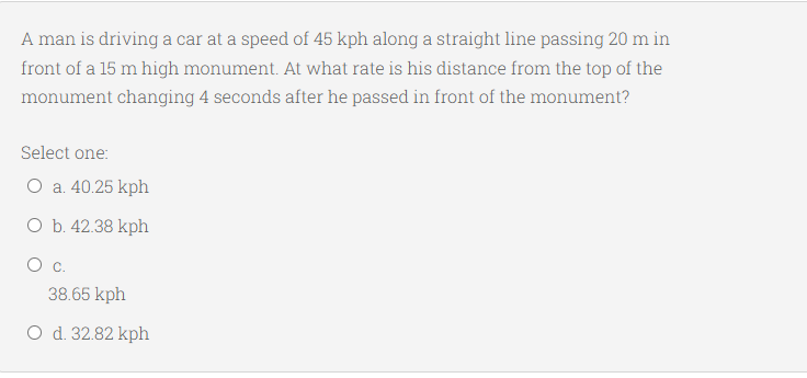 A man is driving a car at a speed of 45 kph along a straight line passing 20 m in
front of a 15 m high monument. At what rate is his distance from the top of the
monument changing 4 seconds after he passed in front of the monument?
Select one:
O a. 40.25 kph
O b. 42.38 kph
38.65 kph
O d. 32.82 kph
