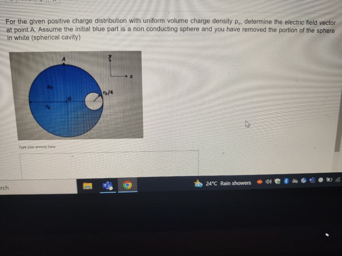For the given positive charge distribution with uniform volume charge density p., determine the electric field vector
at point A. Assume the initial blue part is a non conducting sphere and you have removed the portion of the sphere
in white (spherical cavity)
rch
Type your answer here
To/4
24°C Rain showers
la